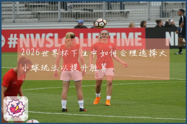2026世界杯下注中如何合理选择大小球玩法以提升胜算