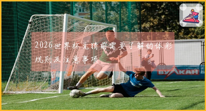 2026世界杯竞猜前需要了解的体彩规则及注意事项