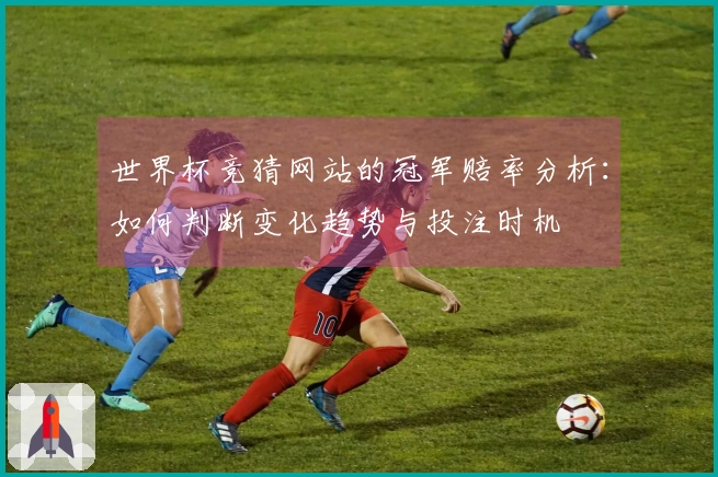 世界杯竞猜网站的冠军赔率分析：如何判断变化趋势与投注时机
